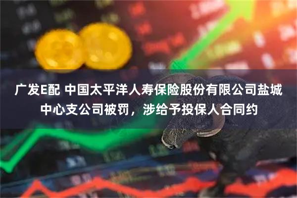 广发E配 中国太平洋人寿保险股份有限公司盐城中心支公司被罚，涉给予投保人合同约