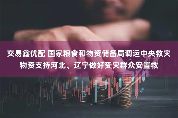 交易鑫优配 国家粮食和物资储备局调运中央救灾物资支持河北、辽宁做好受灾群众安置救
