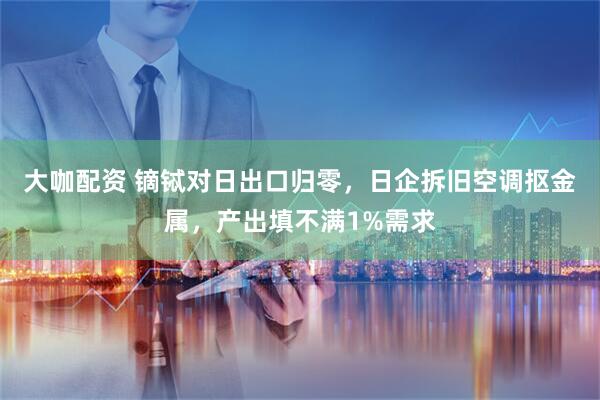 大咖配资 镝铽对日出口归零,日企拆旧空调抠金属,产出填不满1%需求
